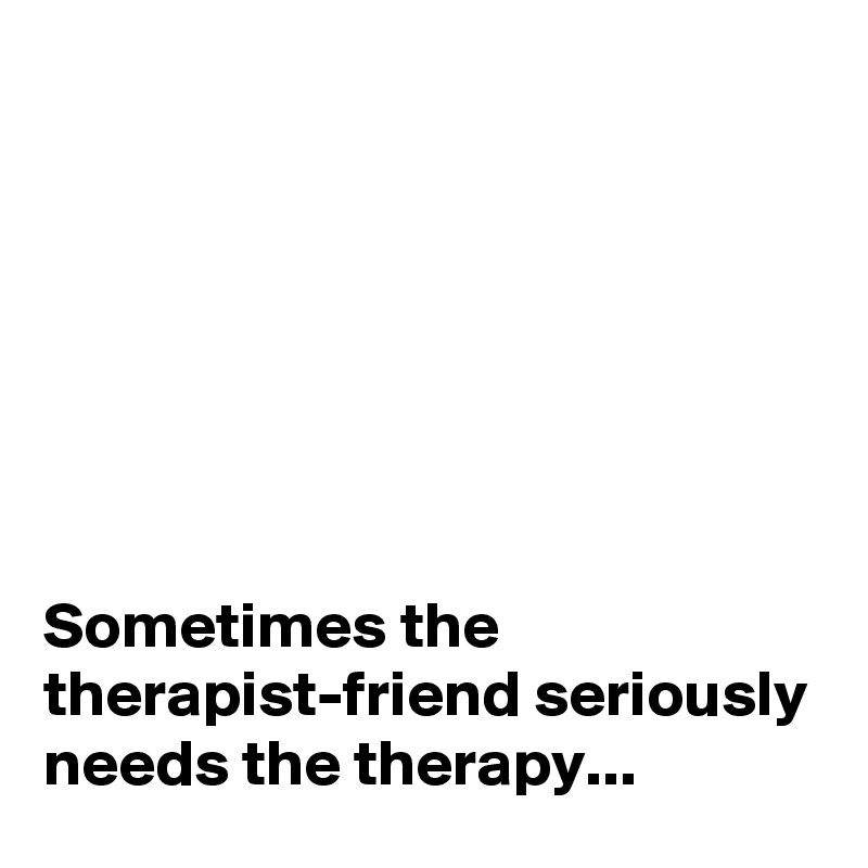 







Sometimes the therapist-friend seriously needs the therapy...