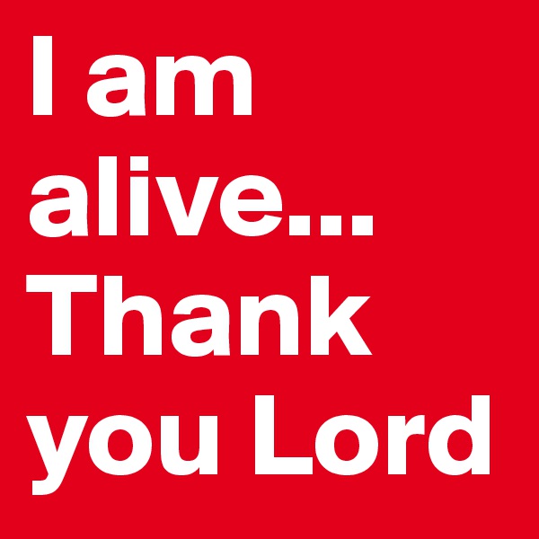 I am alive... Thank you Lord