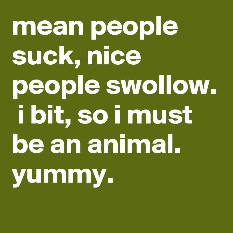 mean people suck, nice people swollow.  i bit, so i must be an animal. yummy. 