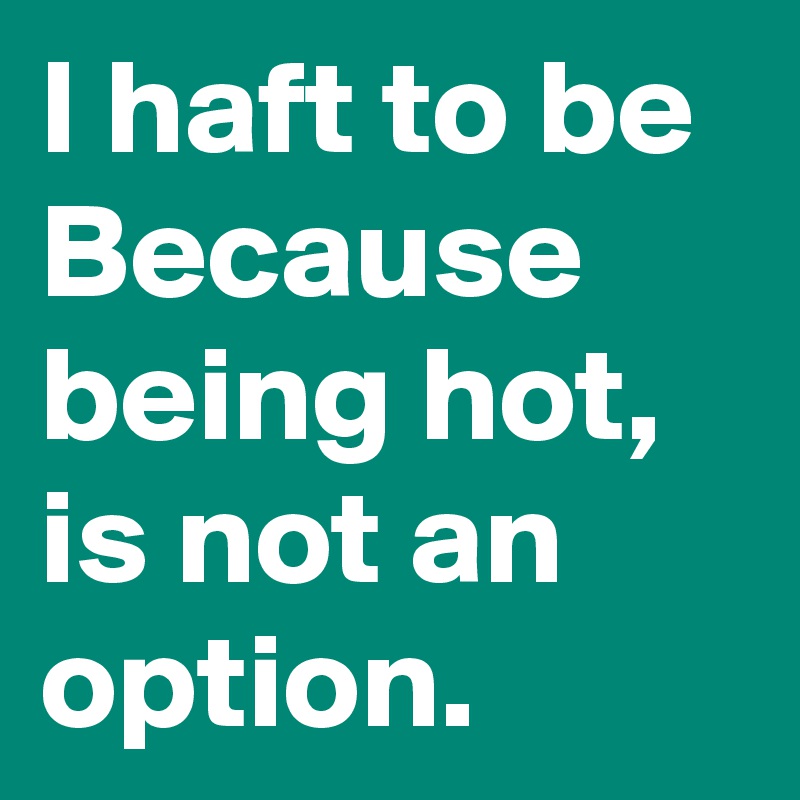 I haft to be Because being hot, is not an option.