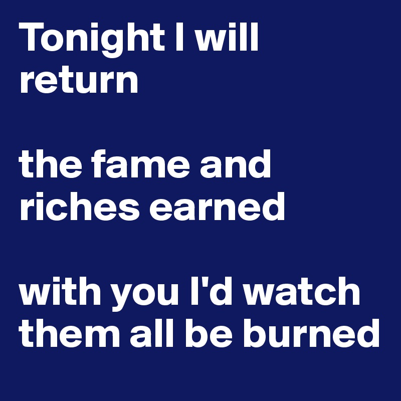 Tonight I will return

the fame and riches earned

with you I'd watch them all be burned