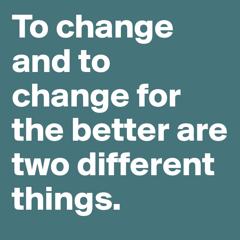 To change and to change for the better are two different things.