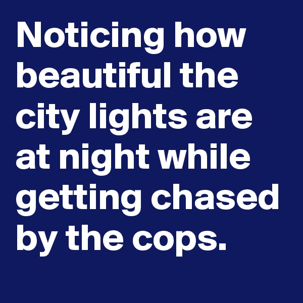 Noticing how beautiful the city lights are at night while getting chased by the cops.