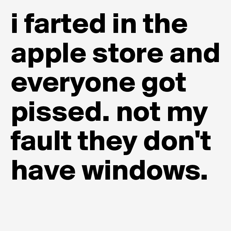 i farted in the apple store and everyone got pissed. not my fault they don't have windows. 