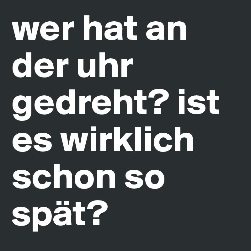 wer hat an der uhr gedreht? ist es wirklich schon so spät? Post by