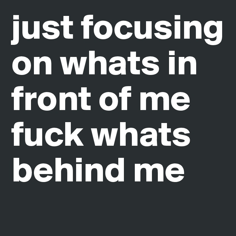 just focusing on whats in front of me fuck whats behind me