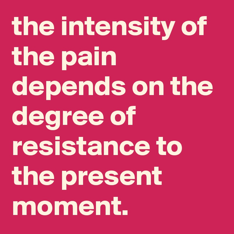 the intensity of the pain depends on the degree of resistance to the present moment.
