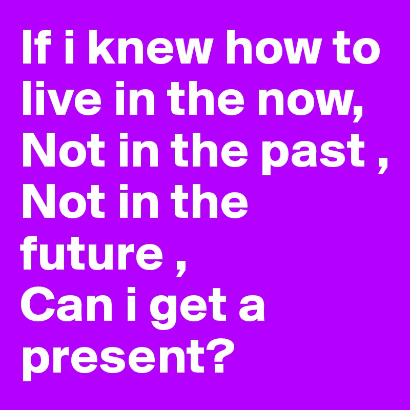 if-i-knew-how-to-live-in-the-now-not-in-the-past-not-in-the-future