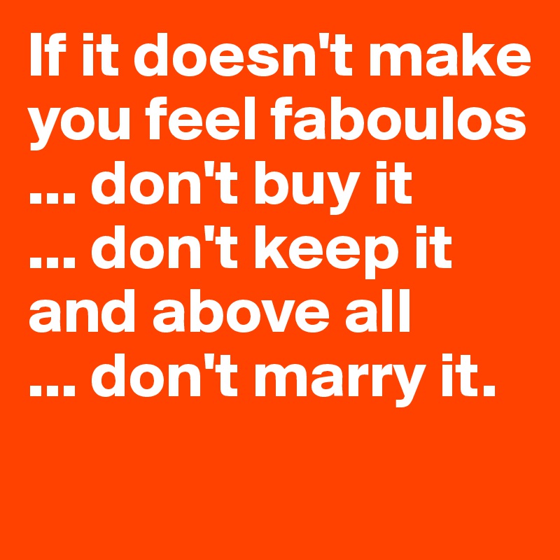 If it doesn't make you feel faboulos
... don't buy it
... don't keep it
and above all
... don't marry it.
