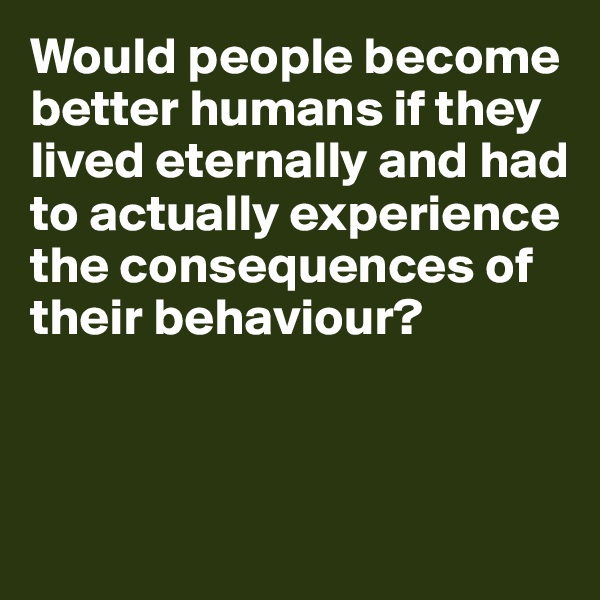 Would people become better humans if they lived eternally and had to actually experience the consequences of their behaviour?



 