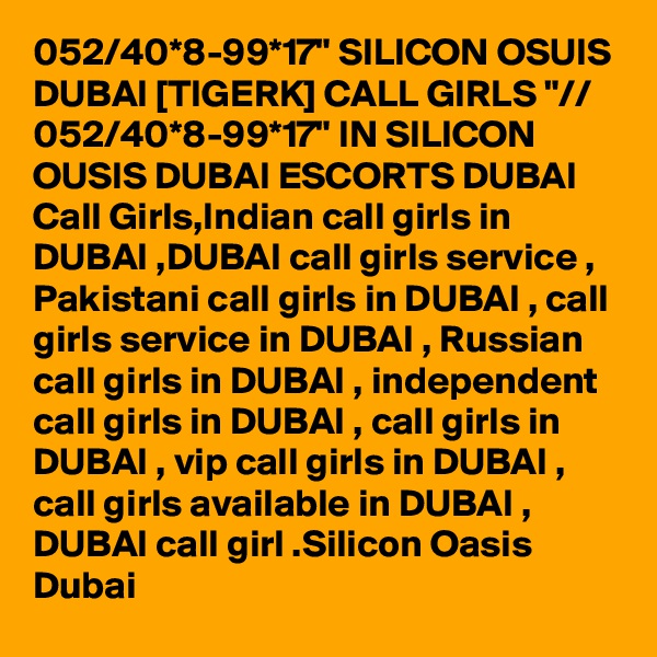 052/40*8-99*17" SILICON OSUIS DUBAI [TIGERK] CALL GIRLS "// 052/40*8-99*17" IN SILICON OUSIS DUBAI ESCORTS DUBAI Call Girls,Indian call girls in DUBAI ,DUBAI call girls service , Pakistani call girls in DUBAI , call girls service in DUBAI , Russian call girls in DUBAI , independent call girls in DUBAI , call girls in DUBAI , vip call girls in DUBAI , call girls available in DUBAI , DUBAI call girl .Silicon Oasis Dubai