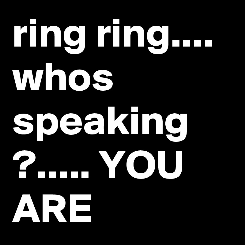 ring ring.... whos speaking ?..... YOU ARE