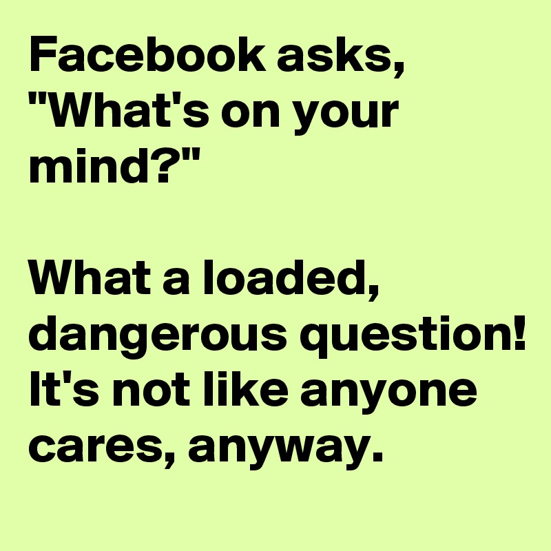 Facebook asks, "What's on your mind?"

What a loaded, dangerous question! It's not like anyone cares, anyway.