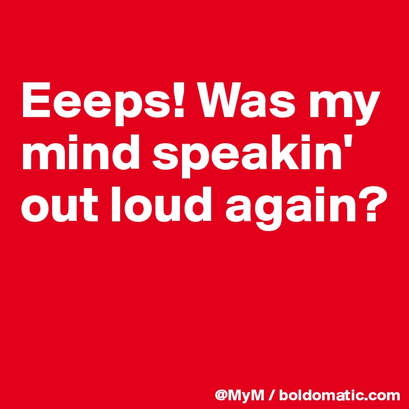 
Eeeps! Was my mind speakin' out loud again?

