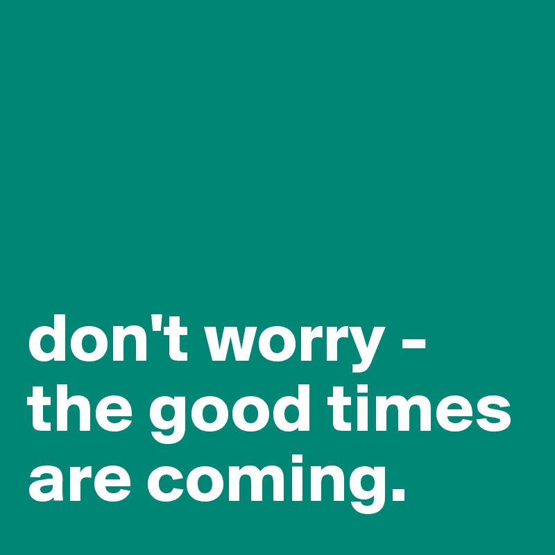 



don't worry - 
the good times are coming. 