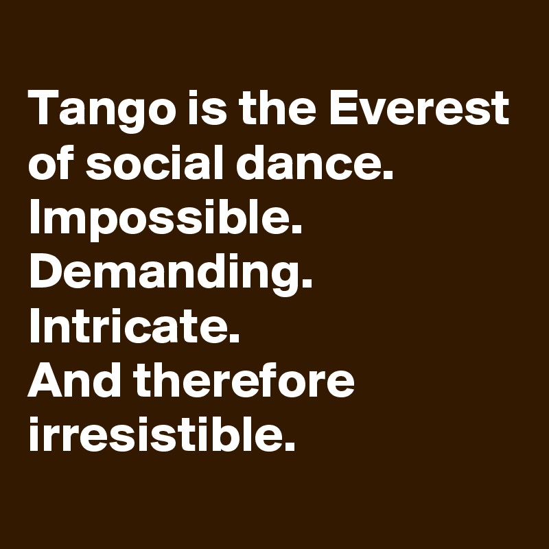 
Tango is the Everest of social dance. Impossible. Demanding. Intricate. 
And therefore irresistible.
