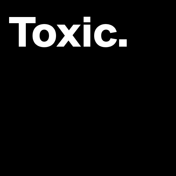 Toxic. 