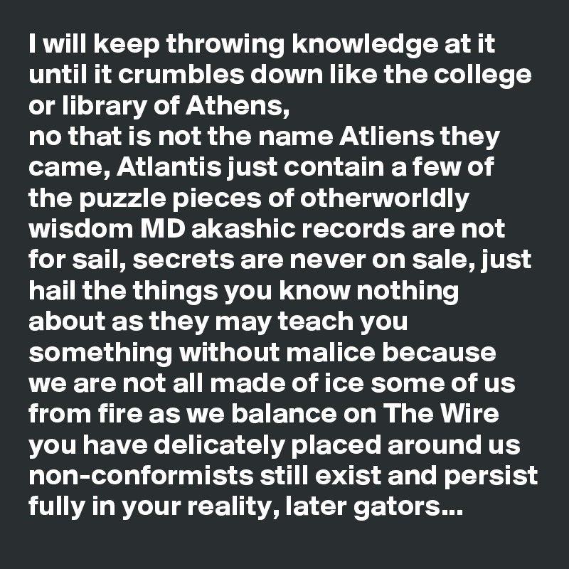 I will keep throwing knowledge at it until it crumbles down like the college or library of Athens,
no that is not the name Atliens they came, Atlantis just contain a few of the puzzle pieces of otherworldly wisdom MD akashic records are not for sail, secrets are never on sale, just hail the things you know nothing about as they may teach you something without malice because we are not all made of ice some of us from fire as we balance on The Wire you have delicately placed around us non-conformists still exist and persist fully in your reality, later gators...