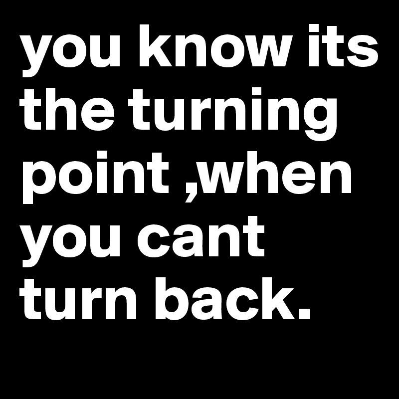 you know its the turning point ,when you cant turn back.