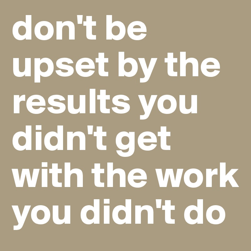 don't be upset by the results you didn't get with the work you didn't do