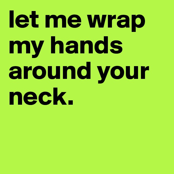 let me wrap
my hands around your neck. 

