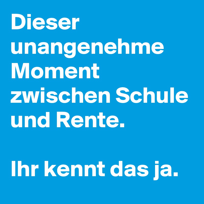 Dieser unangenehme Moment zwischen Schule und Rente. 

Ihr kennt das ja. 