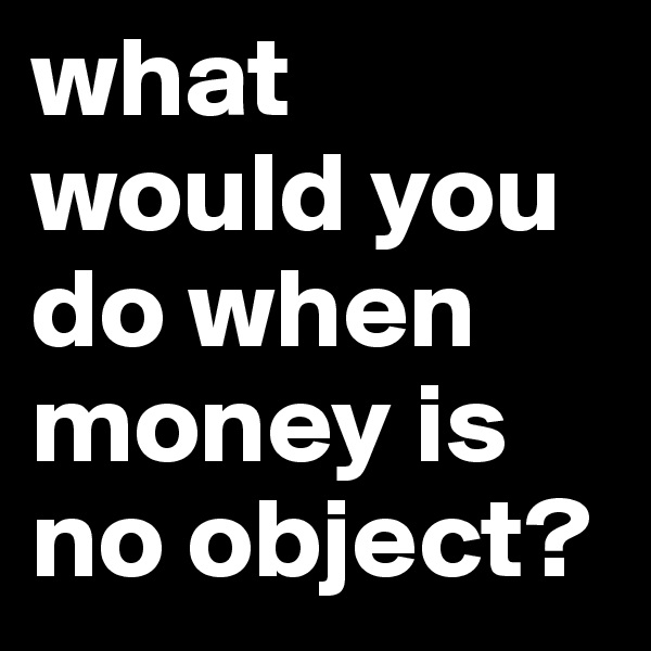 what would you do when money is no object?