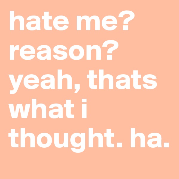 hate me? 
reason? 
yeah, thats what i thought. ha.