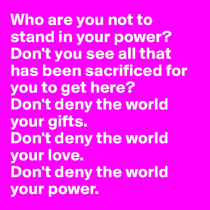 Who are you not to stand in your power?
Don't you see all that has been sacrificed for you to get here?
Don't deny the world your gifts.
Don't deny the world your love.
Don't deny the world your power.