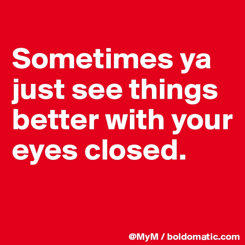 
Sometimes ya just see things better with your eyes closed.


