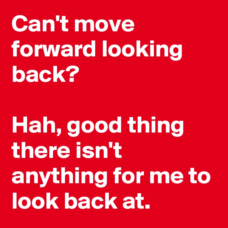 Can't move forward looking back?

Hah, good thing there isn't anything for me to look back at.