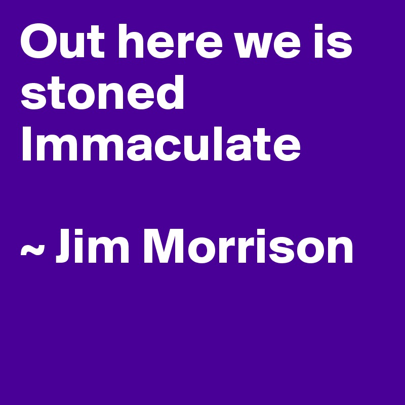 Out here we is stoned
Immaculate

~ Jim Morrison

