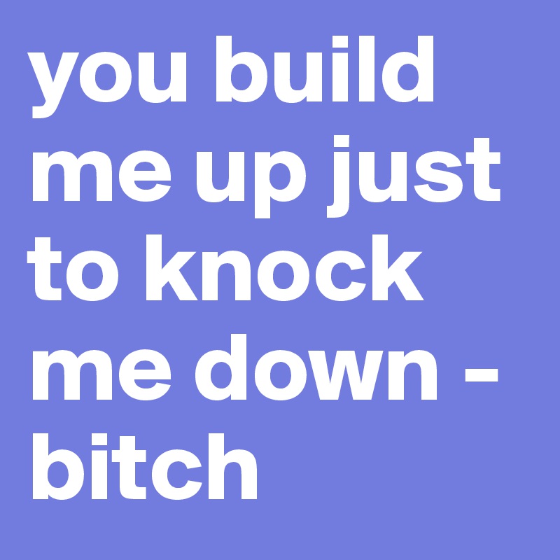 you build me up just to knock me down - bitch