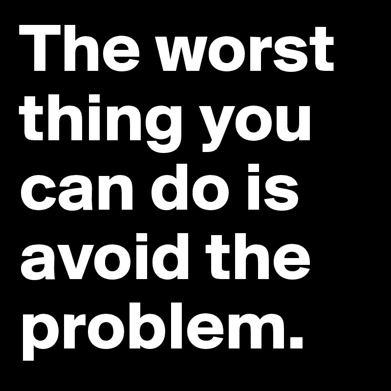 The worst thing you can do is avoid the problem.