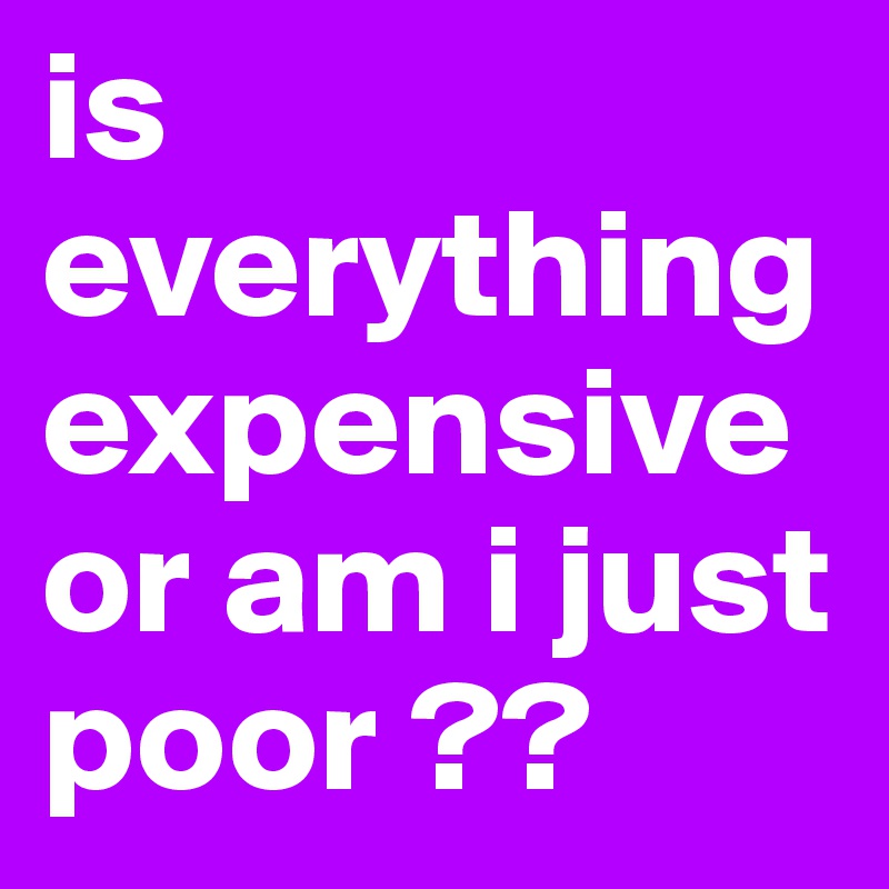 is everything expensive or am i just poor ??