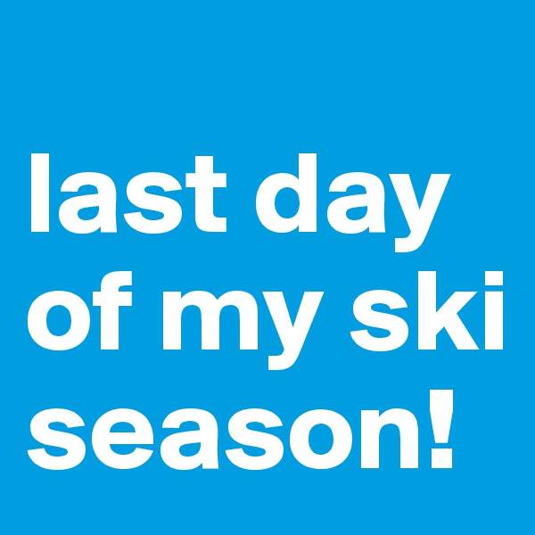 
last day of my ski season!