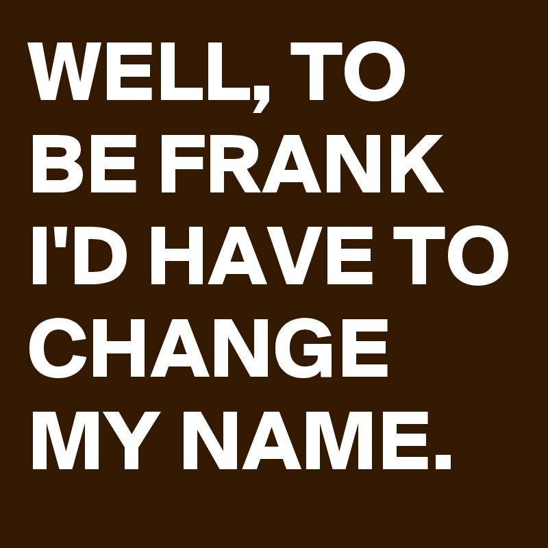 WELL, TO BE FRANK I'D HAVE TO CHANGE MY NAME.