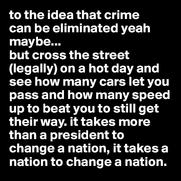 to the idea that crime 
can be eliminated yeah maybe...
but cross the street (legally) on a hot day and see how many cars let you pass and how many speed up to beat you to still get their way. it takes more than a president to change a nation, it takes a nation to change a nation. 