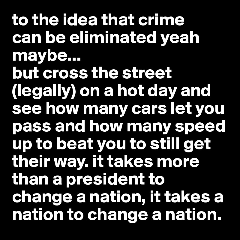 to the idea that crime 
can be eliminated yeah maybe...
but cross the street (legally) on a hot day and see how many cars let you pass and how many speed up to beat you to still get their way. it takes more than a president to change a nation, it takes a nation to change a nation. 