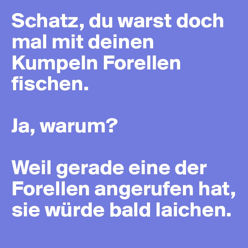 Schatz, du warst doch mal mit deinen Kumpeln Forellen fischen.

Ja, warum?

Weil gerade eine der Forellen angerufen hat, sie würde bald laichen.