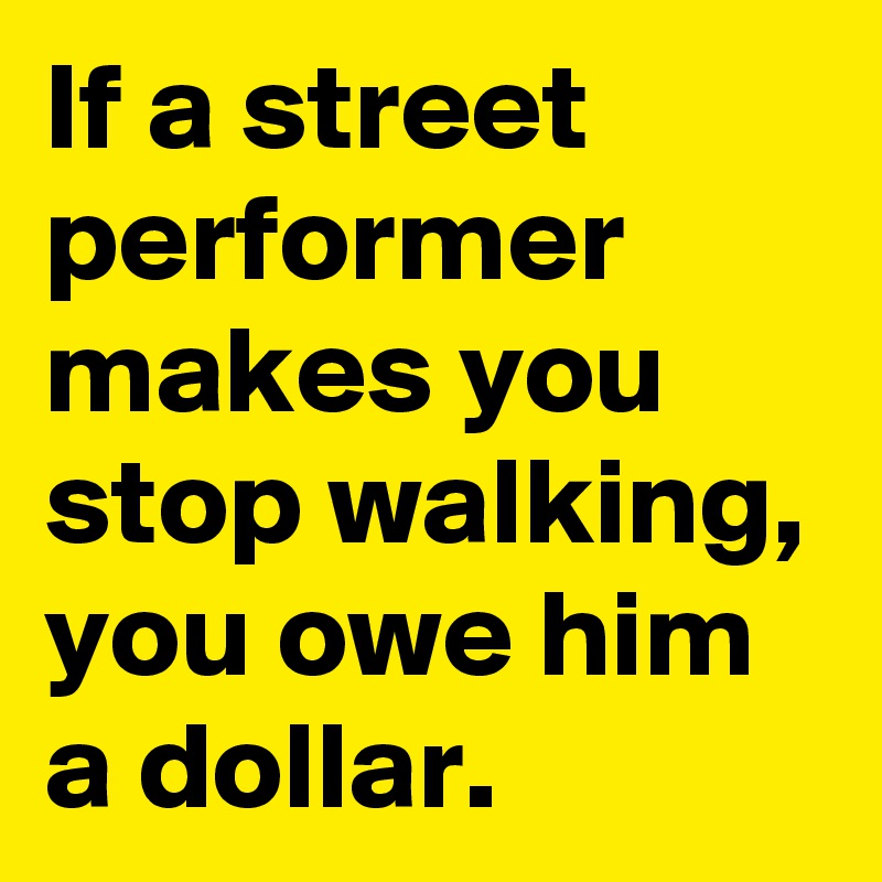 If a street performer makes you stop walking, you owe him a dollar.