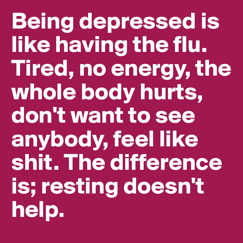 Being depressed is like having the flu. Tired, no energy, the whole body hurts, don't want to see anybody, feel like shit. The difference is; resting doesn't help. 