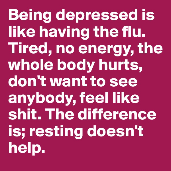 Being depressed is like having the flu. Tired, no energy, the whole body hurts, don't want to see anybody, feel like shit. The difference is; resting doesn't help. 