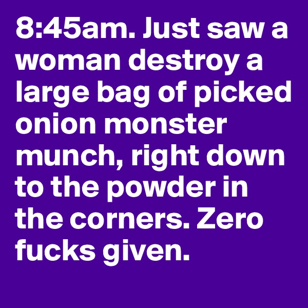 8:45am. Just saw a woman destroy a large bag of picked onion monster munch, right down to the powder in the corners. Zero fucks given.