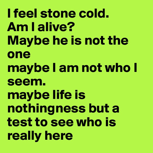 I feel stone cold.
Am I alive? 
Maybe he is not the one 
maybe I am not who I seem.
maybe life is nothingness but a test to see who is really here