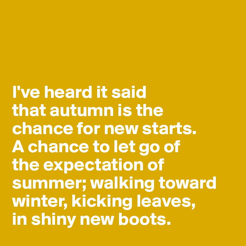 



I've heard it said 
that autumn is the 
chance for new starts.
A chance to let go of 
the expectation of summer; walking toward winter, kicking leaves, 
in shiny new boots.