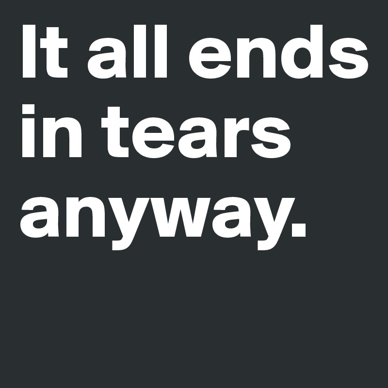 It all ends in tears anyway.
