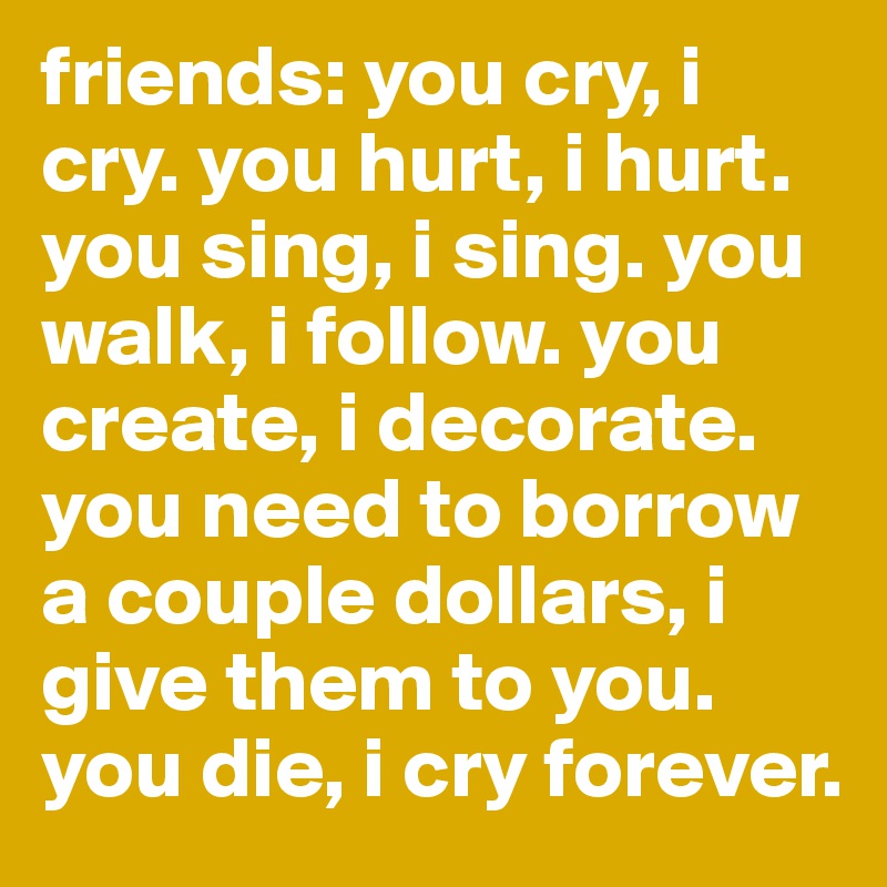 friends: you cry, i cry. you hurt, i hurt. you sing, i sing. you walk, i follow. you create, i decorate. you need to borrow a couple dollars, i give them to you. you die, i cry forever.