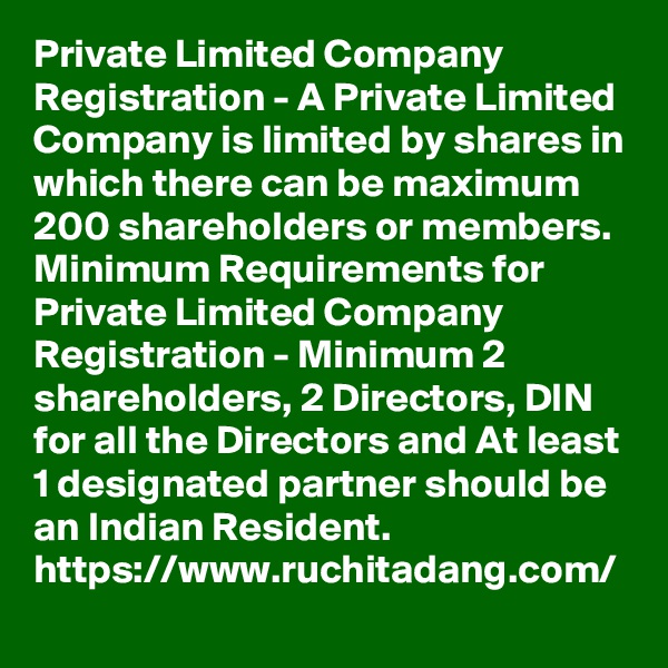 Private Limited Company Registration - A Private Limited Company is limited by shares in which there can be maximum 200 shareholders or members. Minimum Requirements for Private Limited Company Registration - Minimum 2 shareholders, 2 Directors, DIN for all the Directors and At least 1 designated partner should be an Indian Resident.
https://www.ruchitadang.com/