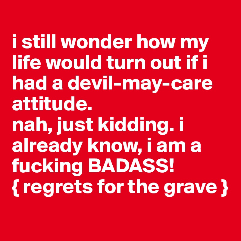 
i still wonder how my life would turn out if i had a devil-may-care attitude. 
nah, just kidding. i already know, i am a fucking BADASS!
{ regrets for the grave }
